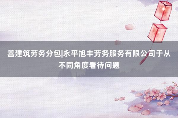 善建筑劳务分包|永平旭丰劳务服务有限公司于从不同角度看待问题