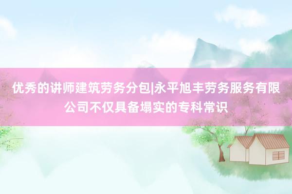 优秀的讲师建筑劳务分包|永平旭丰劳务服务有限公司不仅具备塌实的专科常识