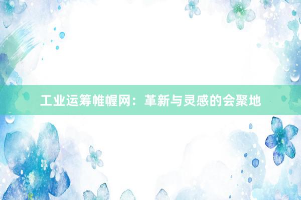 工业运筹帷幄网：革新与灵感的会聚地